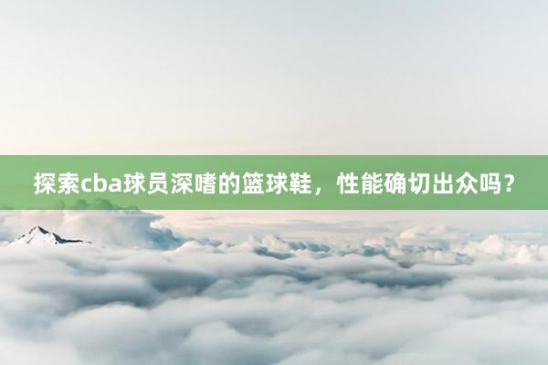 探索cba球员深嗜的篮球鞋，性能确切出众吗？