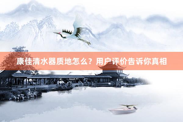 康佳清水器质地怎么？用户评价告诉你真相