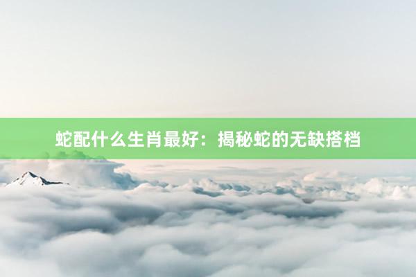 蛇配什么生肖最好：揭秘蛇的无缺搭档