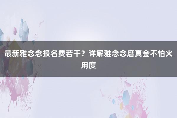 最新雅念念报名费若干？详解雅念念磨真金不怕火用度